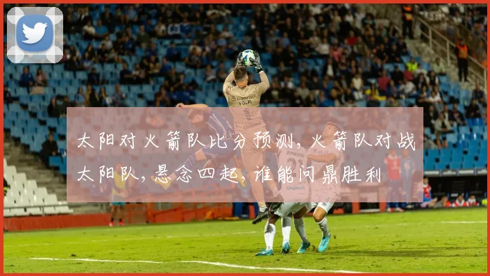 太阳对火箭队比分预测,火箭队对战太阳队,悬念四起,谁能问鼎胜利